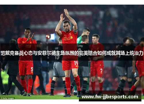 范戴克备战心态与安菲尔德主场氛围的完美结合如何成就其场上统治力