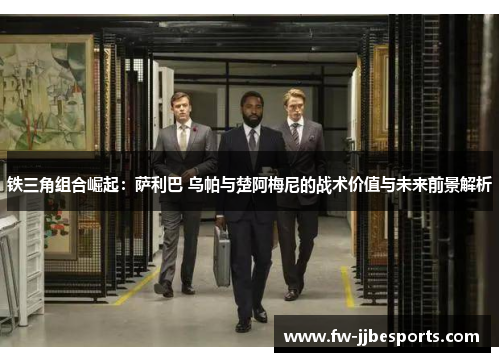 铁三角组合崛起：萨利巴 乌帕与楚阿梅尼的战术价值与未来前景解析