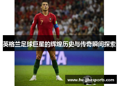 英格兰足球巨星的辉煌历史与传奇瞬间探索 英格兰足球巨星的辉煌历史与传奇瞬间探索