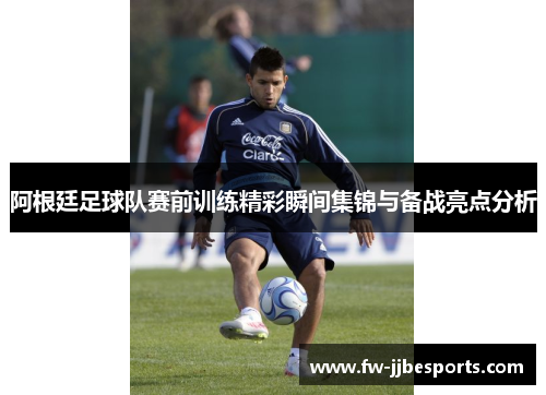 阿根廷足球队赛前训练精彩瞬间集锦与备战亮点分析