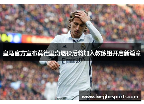 皇马官方宣布莫德里奇退役后将加入教练组开启新篇章 皇马官方宣布莫德里奇退役后将加入教练组开启新篇章