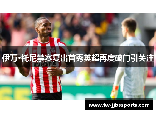 伊万·托尼禁赛复出首秀英超再度破门引关注 伊万·托尼禁赛复出首秀英超再度破门引关注